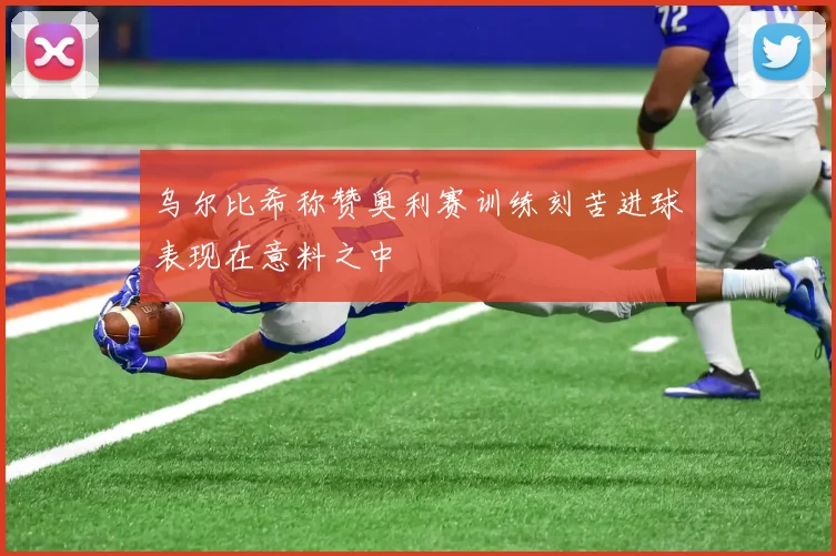 乌尔比希称赞奥利赛训练刻苦进球表现在意料之中