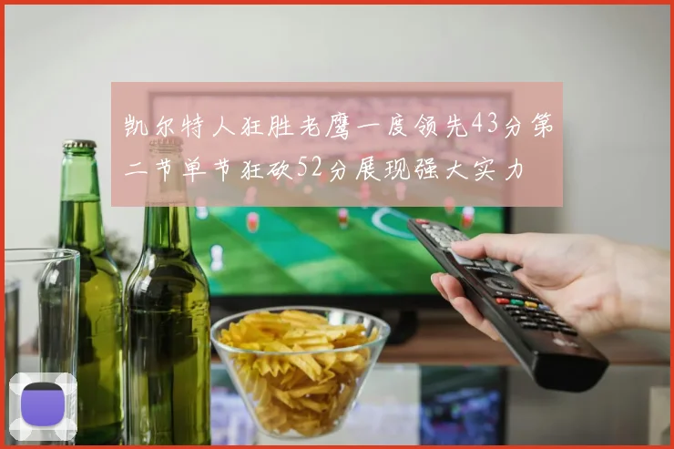 凯尔特人狂胜老鹰一度领先43分第二节单节狂砍52分展现强大实力