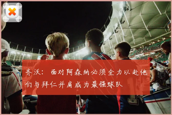 齐沃：面对阿森纳必须全力以赴他们与拜仁并肩成为最强球队