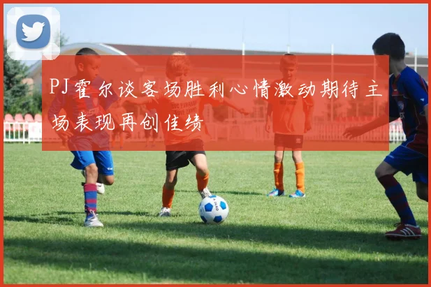 PJ霍尔谈客场胜利心情激动期待主场表现再创佳绩