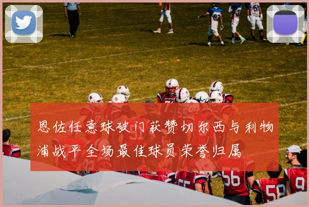 恩佐任意球破门获赞切尔西与利物浦战平全场最佳球员荣誉归属