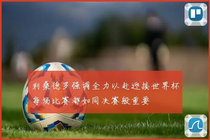 利桑德罗强调全力以赴迎接世界杯每场比赛都如同决赛般重要