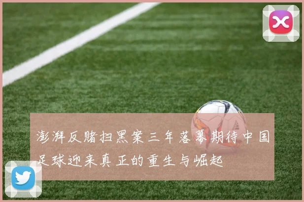 澎湃反赌扫黑案三年落幕期待中国足球迎来真正的重生与崛起