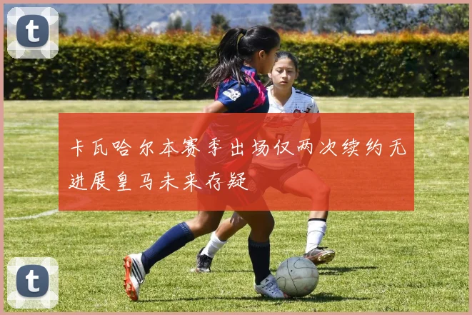 卡瓦哈尔本赛季出场仅两次续约无进展皇马未来存疑