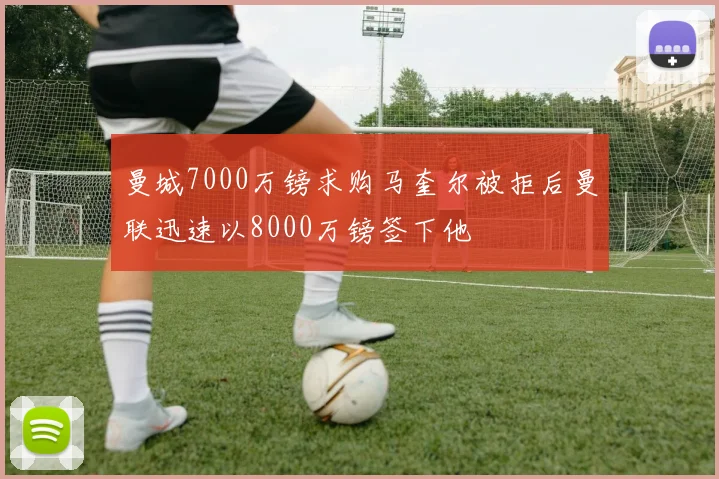 曼城7000万镑求购马奎尔被拒后曼联迅速以8000万镑签下他
