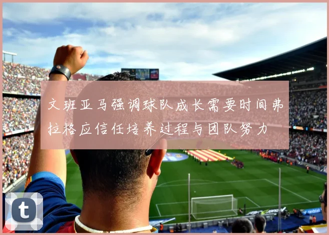 文班亚马强调球队成长需要时间弗拉格应信任培养过程与团队努力
