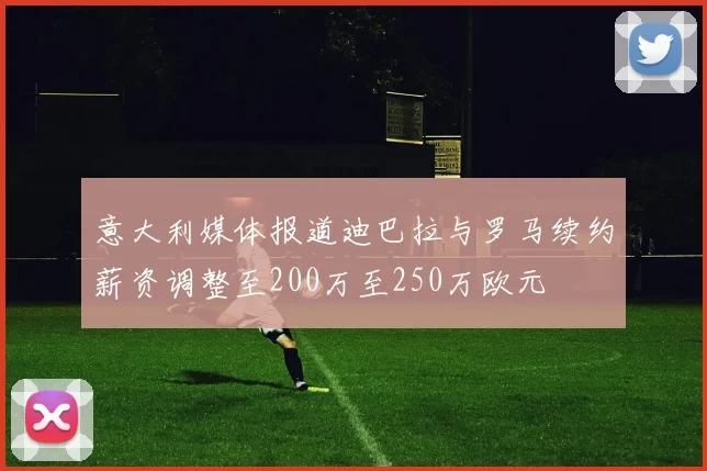 意大利媒体报道迪巴拉与罗马续约薪资调整至200万至250万欧元