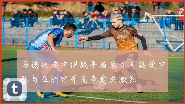 马德兴谈中伊战平局表示可接受中队与亚洲对手竞争愈发激烈