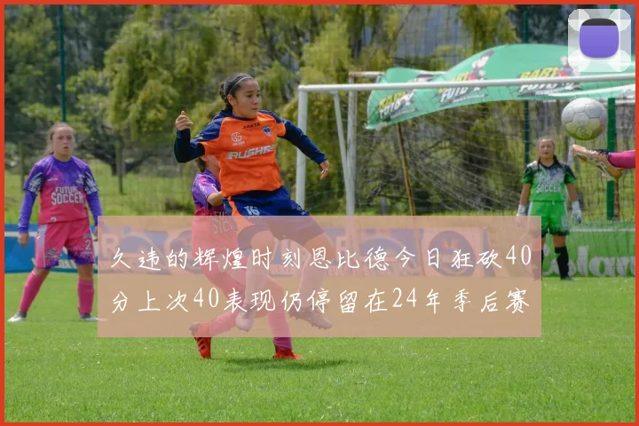 久违的辉煌时刻恩比德今日狂砍40分上次40表现仍停留在24年季后赛