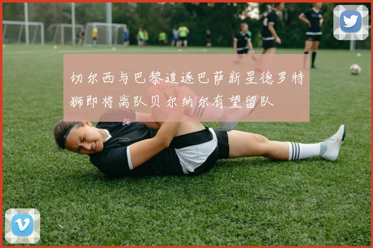 切尔西与巴黎追逐巴萨新星德罗特狮即将离队贝尔纳尔有望留队