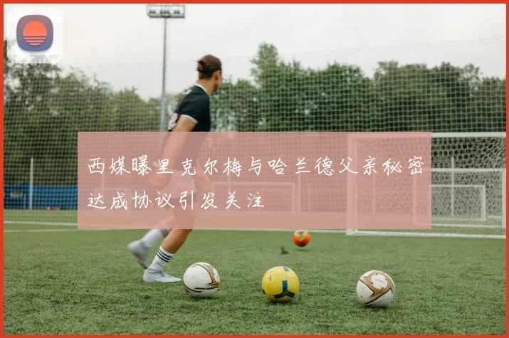 西媒曝里克尔梅与哈兰德父亲秘密达成协议引发关注
