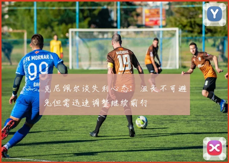 克尼佩尔谈失利心态：沮丧不可避免但需迅速调整继续前行