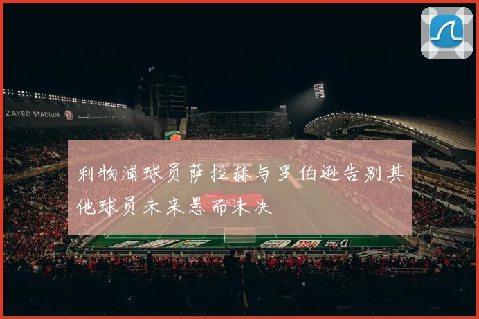 利物浦球员萨拉赫与罗伯逊告别其他球员未来悬而未决
