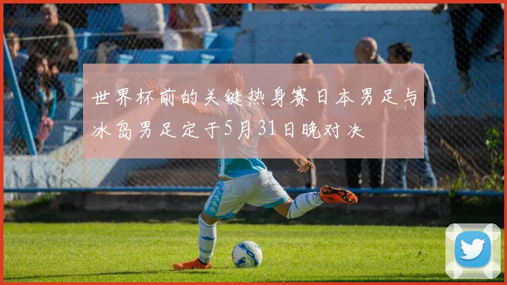 世界杯前的关键热身赛日本男足与冰岛男足定于5月31日晚对决
